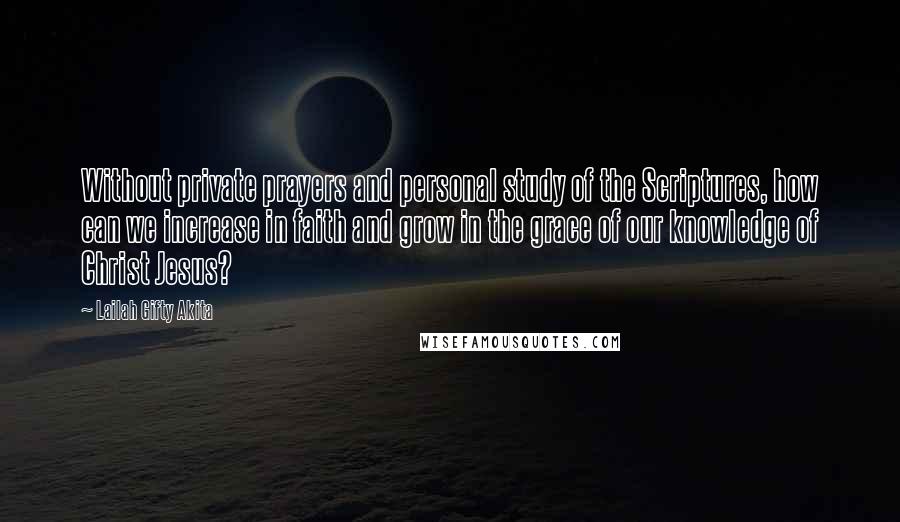 Lailah Gifty Akita Quotes: Without private prayers and personal study of the Scriptures, how can we increase in faith and grow in the grace of our knowledge of Christ Jesus?