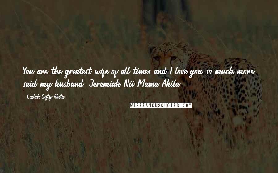 Lailah Gifty Akita Quotes: You are the greatest wife of all times and I love you so much more' said my husband, Jeremiah Nii Mama Akita