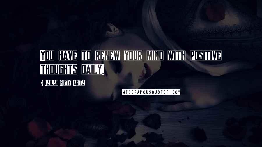 Lailah Gifty Akita Quotes: You have to renew your mind with positive thoughts daily.