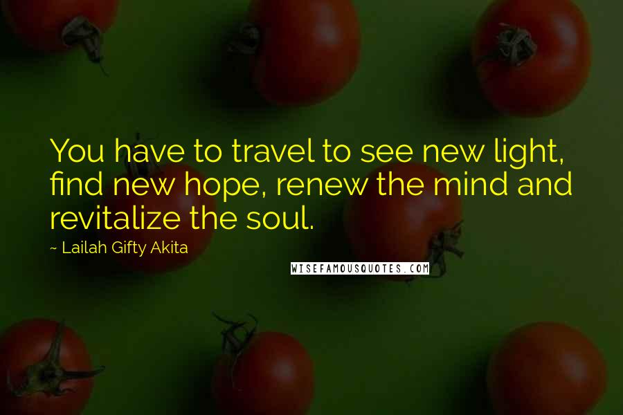 Lailah Gifty Akita Quotes: You have to travel to see new light, find new hope, renew the mind and revitalize the soul.