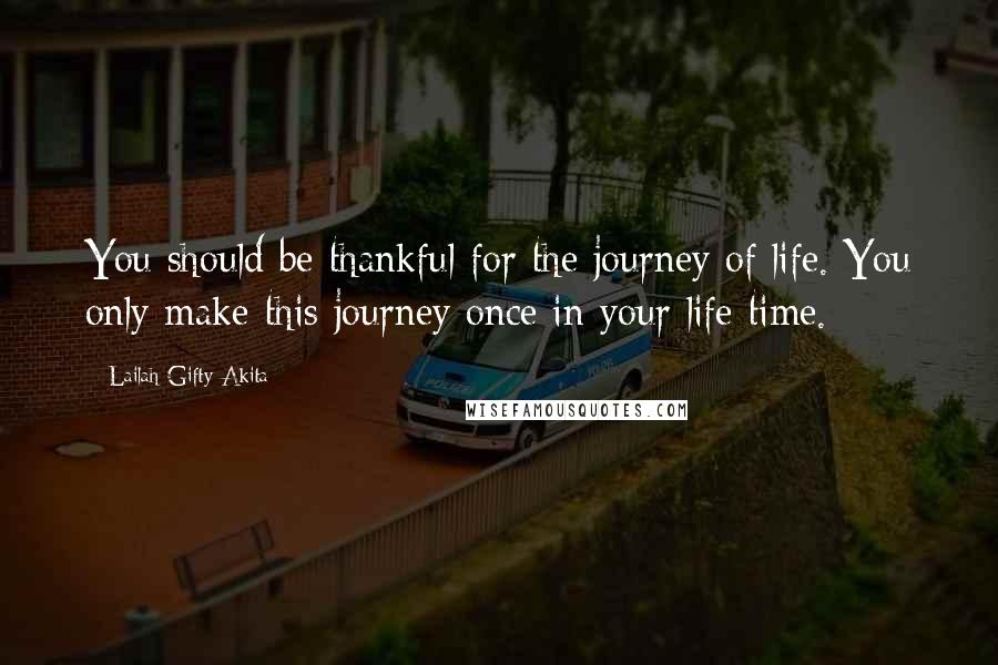 Lailah Gifty Akita Quotes: You should be thankful for the journey of life. You only make this journey once in your life time.