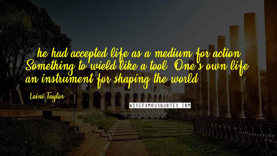 Laini Taylor Quotes: ...he had accepted life as a medium for action. Something to wield like a tool. One's own life: an instrument for shaping the world.