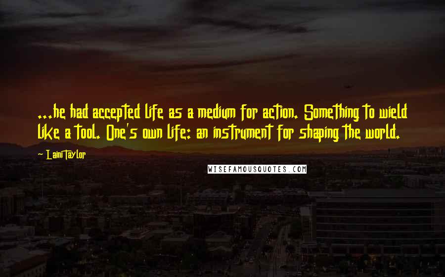 Laini Taylor Quotes: ...he had accepted life as a medium for action. Something to wield like a tool. One's own life: an instrument for shaping the world.