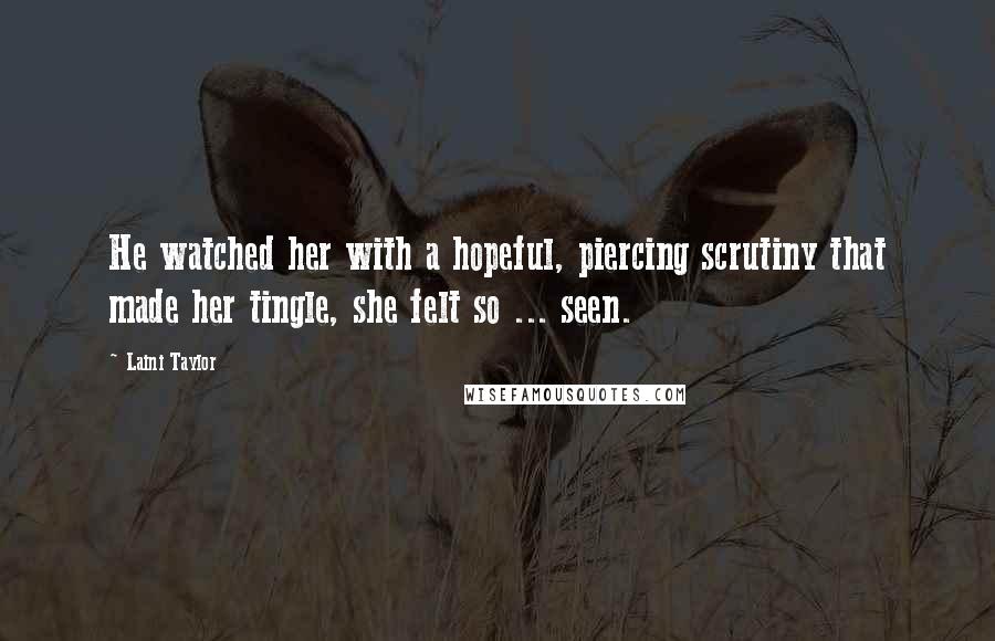 Laini Taylor Quotes: He watched her with a hopeful, piercing scrutiny that made her tingle, she felt so ... seen.