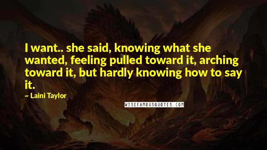 Laini Taylor Quotes: I want.. she said, knowing what she wanted, feeling pulled toward it, arching toward it, but hardly knowing how to say it.