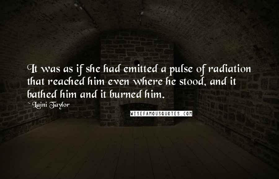 Laini Taylor Quotes: It was as if she had emitted a pulse of radiation that reached him even where he stood, and it bathed him and it burned him.