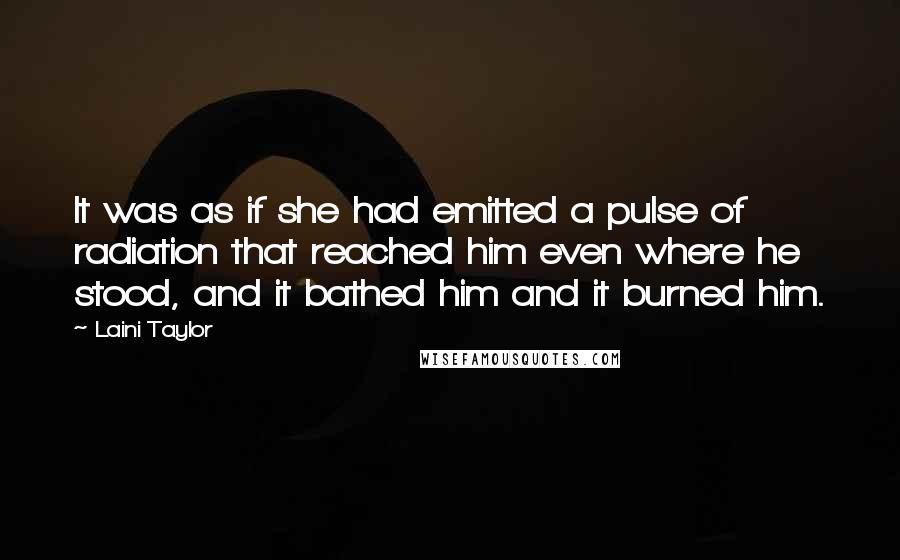 Laini Taylor Quotes: It was as if she had emitted a pulse of radiation that reached him even where he stood, and it bathed him and it burned him.