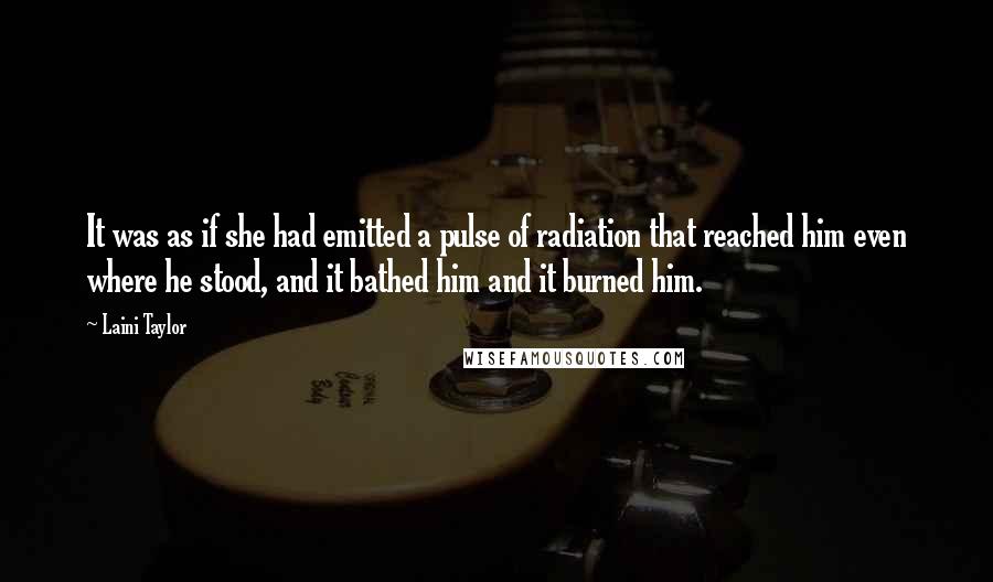 Laini Taylor Quotes: It was as if she had emitted a pulse of radiation that reached him even where he stood, and it bathed him and it burned him.