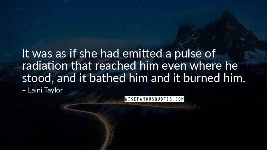 Laini Taylor Quotes: It was as if she had emitted a pulse of radiation that reached him even where he stood, and it bathed him and it burned him.