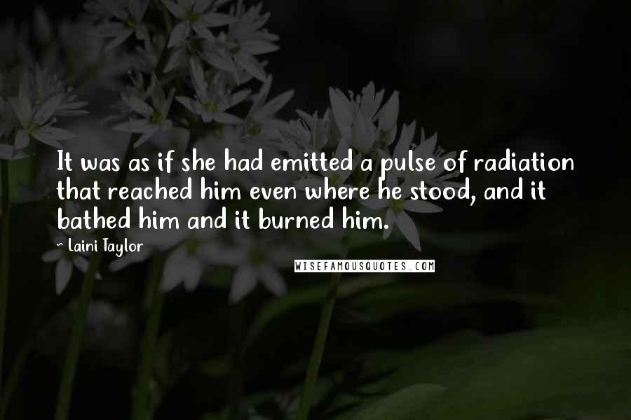 Laini Taylor Quotes: It was as if she had emitted a pulse of radiation that reached him even where he stood, and it bathed him and it burned him.