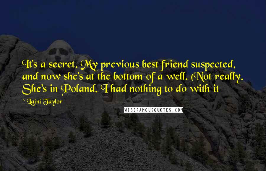 Laini Taylor Quotes: It's a secret. My previous best friend suspected, and now she's at the bottom of a well. (Not really. She's in Poland. I had nothing to do with it