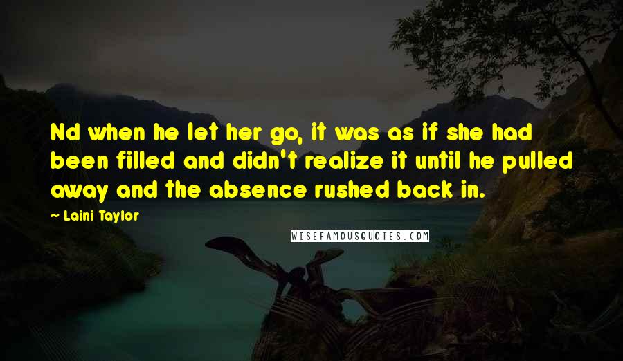 Laini Taylor Quotes: Nd when he let her go, it was as if she had been filled and didn't realize it until he pulled away and the absence rushed back in.