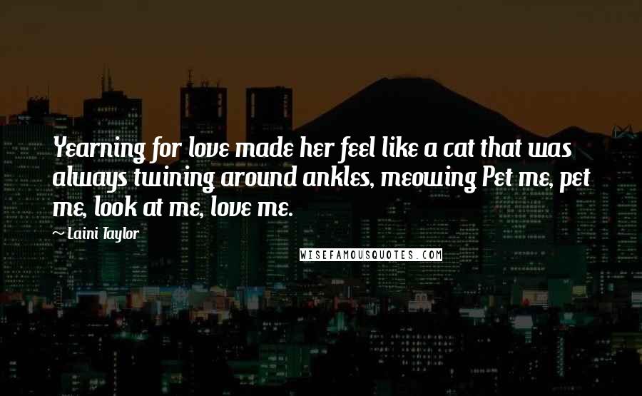 Laini Taylor Quotes: Yearning for love made her feel like a cat that was always twining around ankles, meowing Pet me, pet me, look at me, love me.