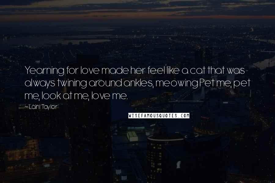 Laini Taylor Quotes: Yearning for love made her feel like a cat that was always twining around ankles, meowing Pet me, pet me, look at me, love me.