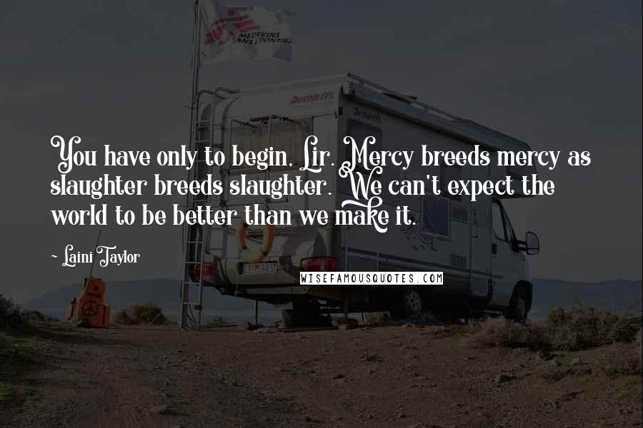 Laini Taylor Quotes: You have only to begin, Lir. Mercy breeds mercy as slaughter breeds slaughter. We can't expect the world to be better than we make it.