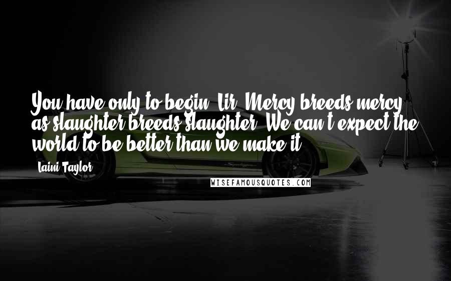 Laini Taylor Quotes: You have only to begin, Lir. Mercy breeds mercy as slaughter breeds slaughter. We can't expect the world to be better than we make it.