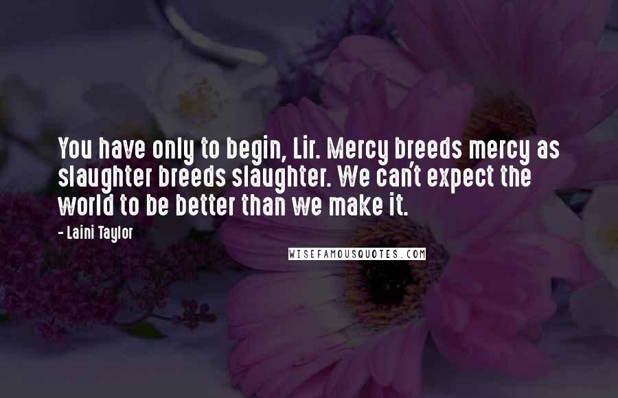 Laini Taylor Quotes: You have only to begin, Lir. Mercy breeds mercy as slaughter breeds slaughter. We can't expect the world to be better than we make it.