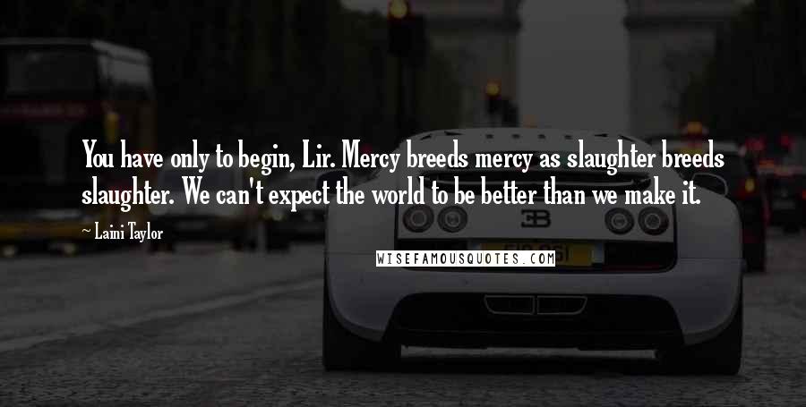Laini Taylor Quotes: You have only to begin, Lir. Mercy breeds mercy as slaughter breeds slaughter. We can't expect the world to be better than we make it.