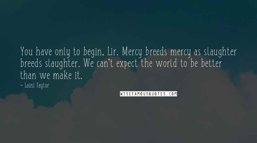 Laini Taylor Quotes: You have only to begin, Lir. Mercy breeds mercy as slaughter breeds slaughter. We can't expect the world to be better than we make it.