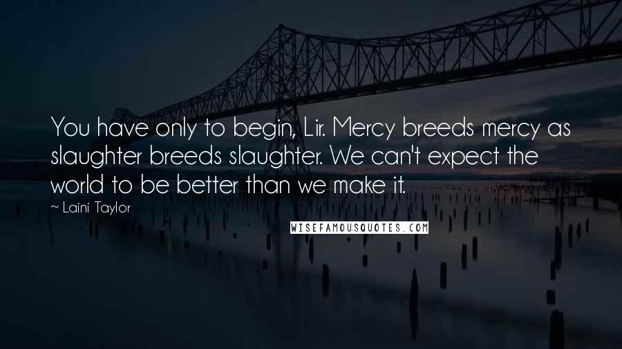 Laini Taylor Quotes: You have only to begin, Lir. Mercy breeds mercy as slaughter breeds slaughter. We can't expect the world to be better than we make it.