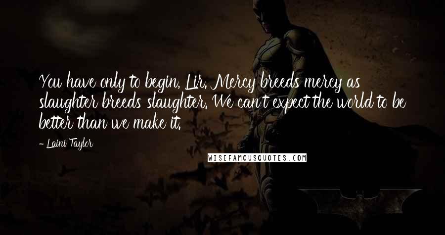 Laini Taylor Quotes: You have only to begin, Lir. Mercy breeds mercy as slaughter breeds slaughter. We can't expect the world to be better than we make it.