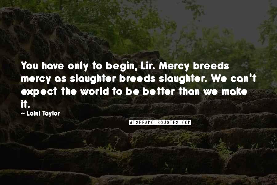 Laini Taylor Quotes: You have only to begin, Lir. Mercy breeds mercy as slaughter breeds slaughter. We can't expect the world to be better than we make it.