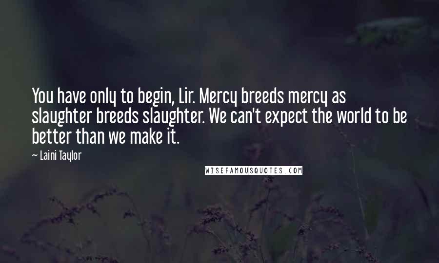 Laini Taylor Quotes: You have only to begin, Lir. Mercy breeds mercy as slaughter breeds slaughter. We can't expect the world to be better than we make it.