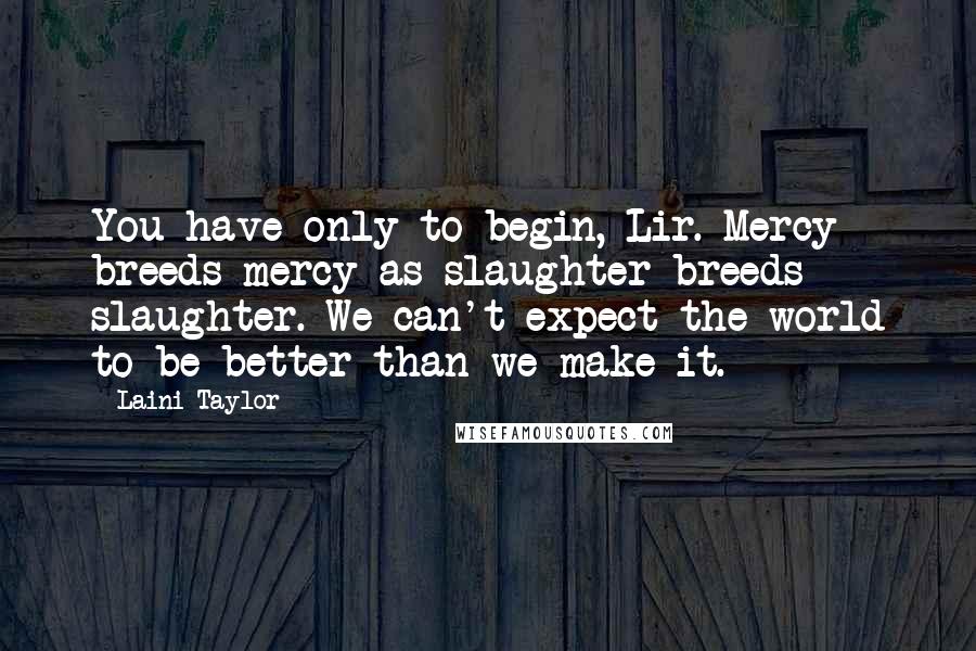 Laini Taylor Quotes: You have only to begin, Lir. Mercy breeds mercy as slaughter breeds slaughter. We can't expect the world to be better than we make it.