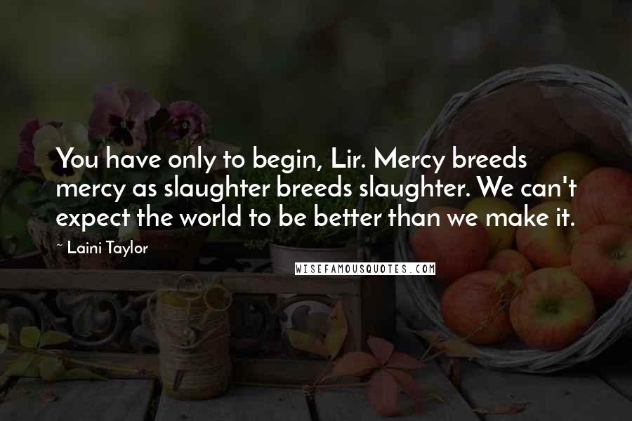 Laini Taylor Quotes: You have only to begin, Lir. Mercy breeds mercy as slaughter breeds slaughter. We can't expect the world to be better than we make it.
