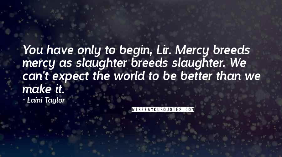 Laini Taylor Quotes: You have only to begin, Lir. Mercy breeds mercy as slaughter breeds slaughter. We can't expect the world to be better than we make it.