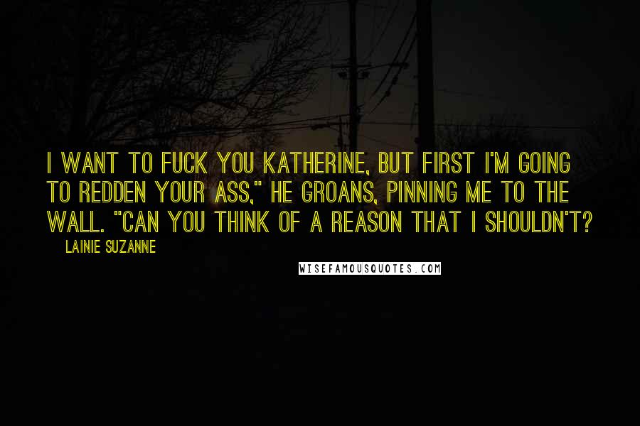 Lainie Suzanne Quotes: I want to fuck you Katherine, but first I'm going to redden your ass," he groans, pinning me to the wall. "Can you think of a reason that I shouldn't?