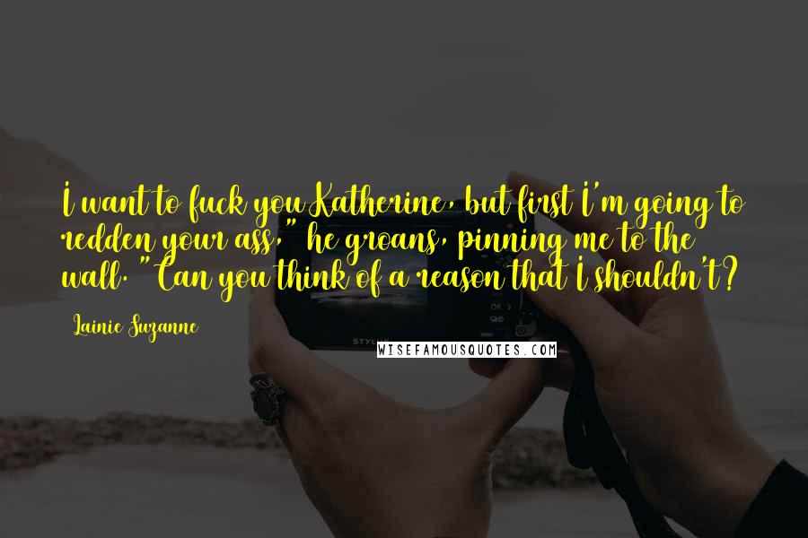 Lainie Suzanne Quotes: I want to fuck you Katherine, but first I'm going to redden your ass," he groans, pinning me to the wall. "Can you think of a reason that I shouldn't?