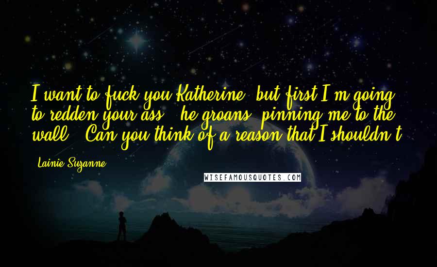 Lainie Suzanne Quotes: I want to fuck you Katherine, but first I'm going to redden your ass," he groans, pinning me to the wall. "Can you think of a reason that I shouldn't?