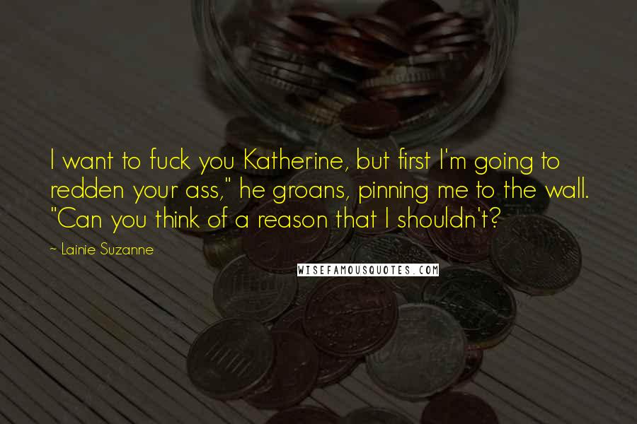 Lainie Suzanne Quotes: I want to fuck you Katherine, but first I'm going to redden your ass," he groans, pinning me to the wall. "Can you think of a reason that I shouldn't?