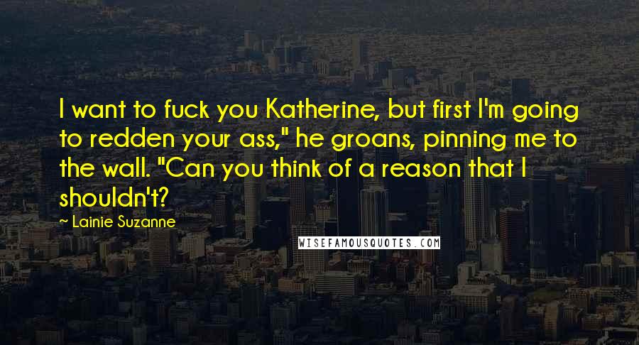 Lainie Suzanne Quotes: I want to fuck you Katherine, but first I'm going to redden your ass," he groans, pinning me to the wall. "Can you think of a reason that I shouldn't?