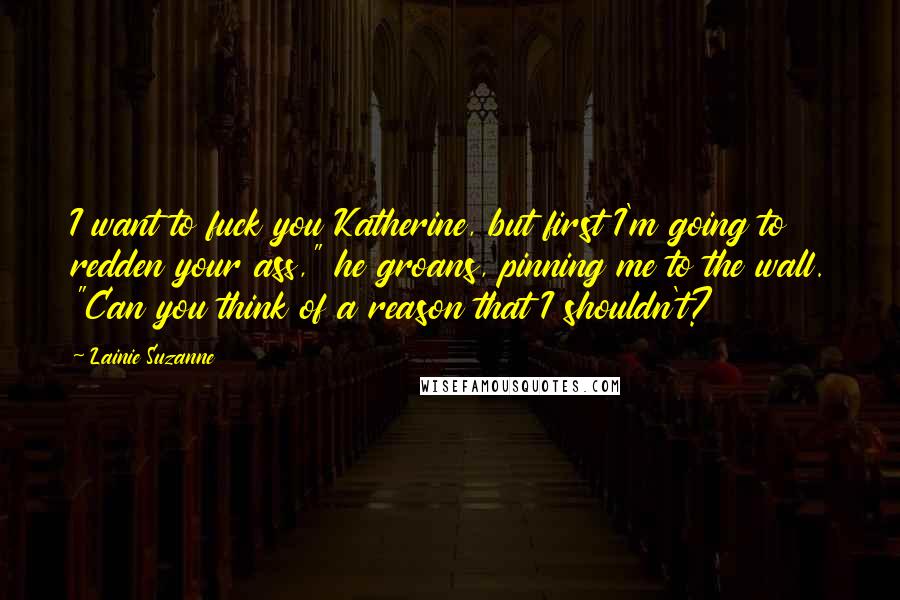 Lainie Suzanne Quotes: I want to fuck you Katherine, but first I'm going to redden your ass," he groans, pinning me to the wall. "Can you think of a reason that I shouldn't?