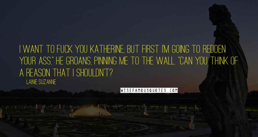Lainie Suzanne Quotes: I want to fuck you Katherine, but first I'm going to redden your ass," he groans, pinning me to the wall. "Can you think of a reason that I shouldn't?
