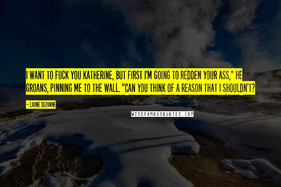Lainie Suzanne Quotes: I want to fuck you Katherine, but first I'm going to redden your ass," he groans, pinning me to the wall. "Can you think of a reason that I shouldn't?