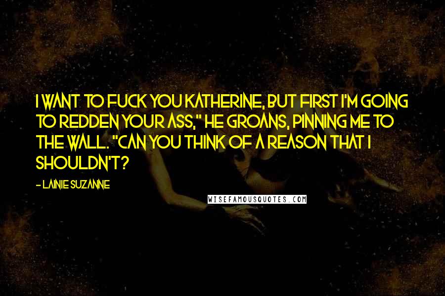 Lainie Suzanne Quotes: I want to fuck you Katherine, but first I'm going to redden your ass," he groans, pinning me to the wall. "Can you think of a reason that I shouldn't?