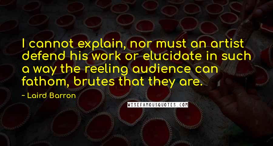 Laird Barron Quotes: I cannot explain, nor must an artist defend his work or elucidate in such a way the reeling audience can fathom, brutes that they are.