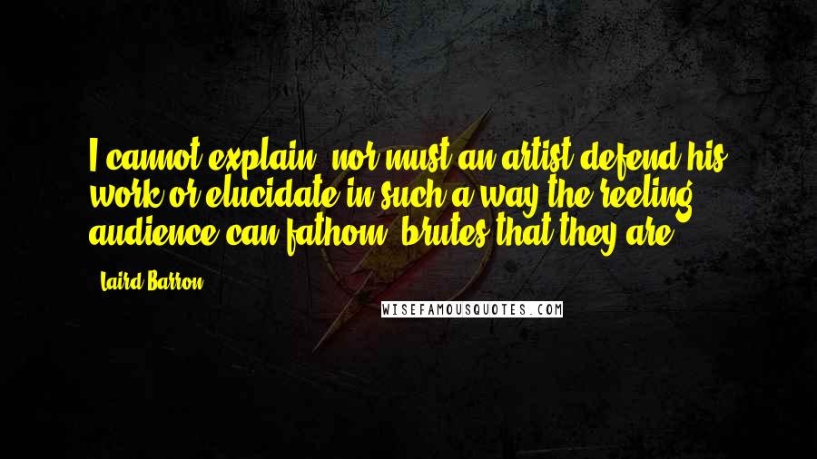 Laird Barron Quotes: I cannot explain, nor must an artist defend his work or elucidate in such a way the reeling audience can fathom, brutes that they are.