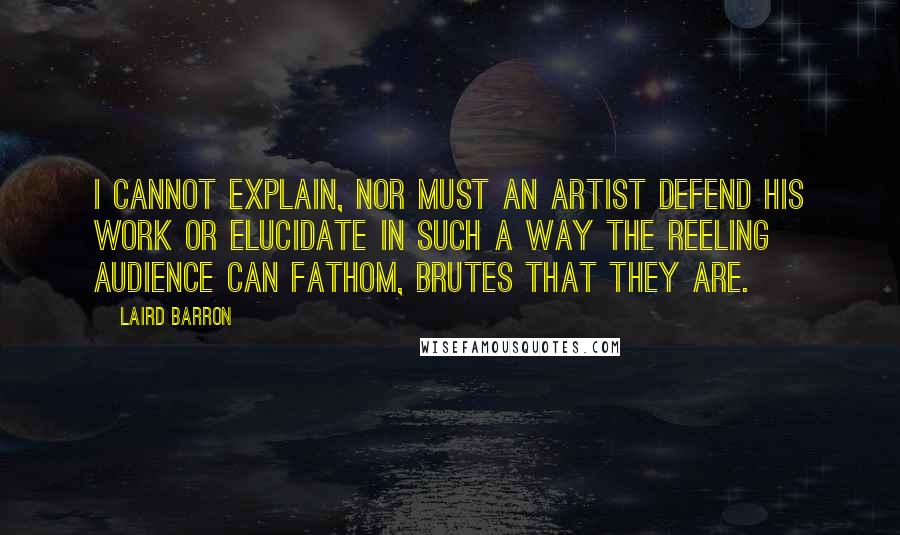 Laird Barron Quotes: I cannot explain, nor must an artist defend his work or elucidate in such a way the reeling audience can fathom, brutes that they are.