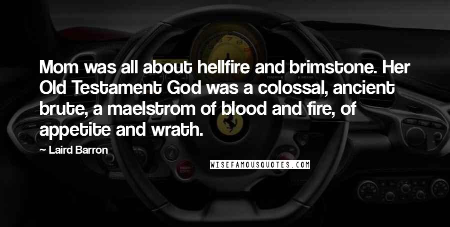 Laird Barron Quotes: Mom was all about hellfire and brimstone. Her Old Testament God was a colossal, ancient brute, a maelstrom of blood and fire, of appetite and wrath.