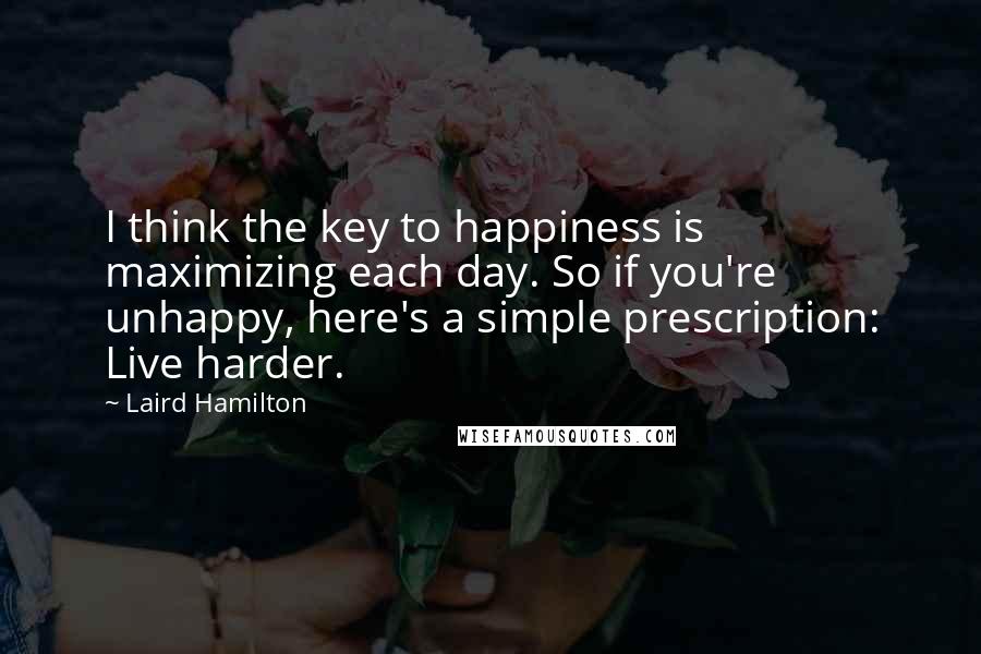 Laird Hamilton Quotes: I think the key to happiness is maximizing each day. So if you're unhappy, here's a simple prescription: Live harder.