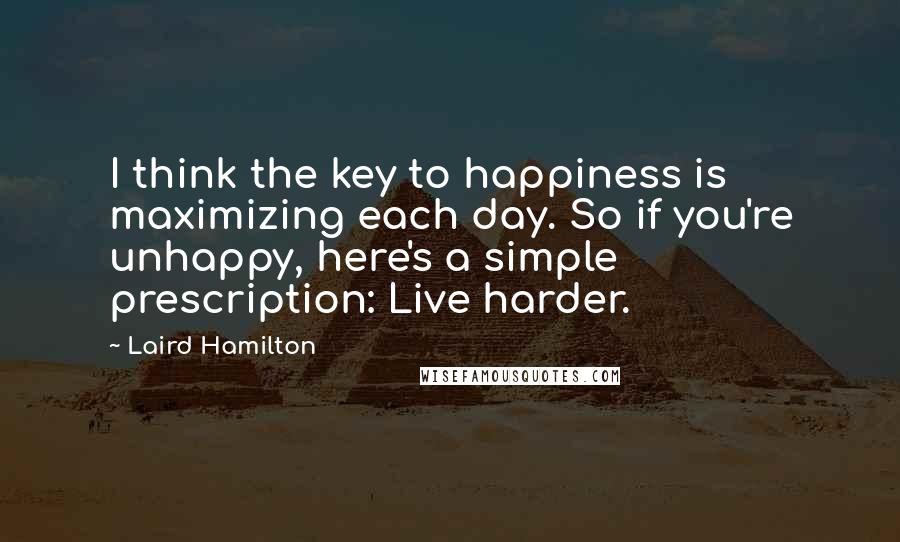 Laird Hamilton Quotes: I think the key to happiness is maximizing each day. So if you're unhappy, here's a simple prescription: Live harder.