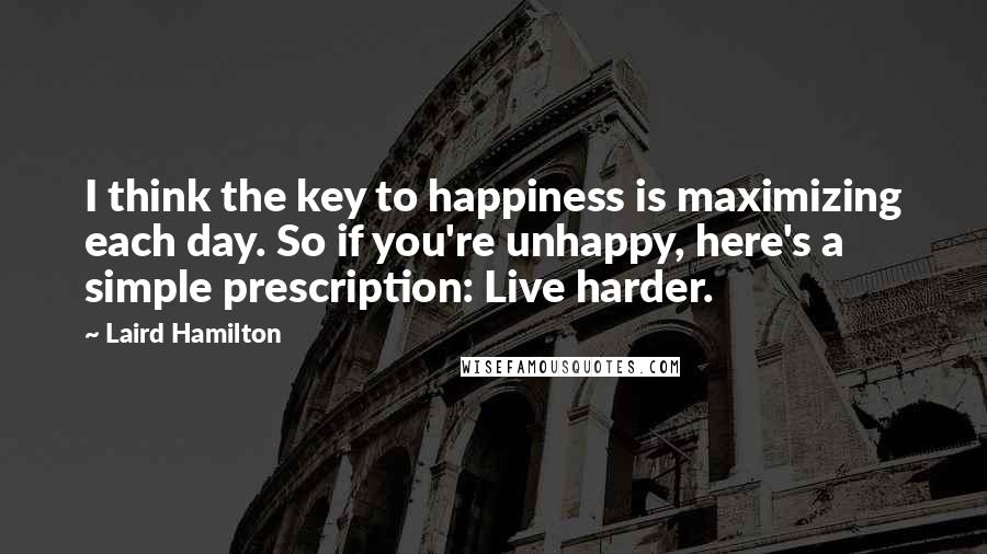 Laird Hamilton Quotes: I think the key to happiness is maximizing each day. So if you're unhappy, here's a simple prescription: Live harder.