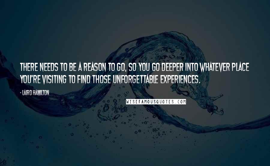 Laird Hamilton Quotes: There needs to be a reason to go, so you go deeper into whatever place you're visiting to find those unforgettable experiences.