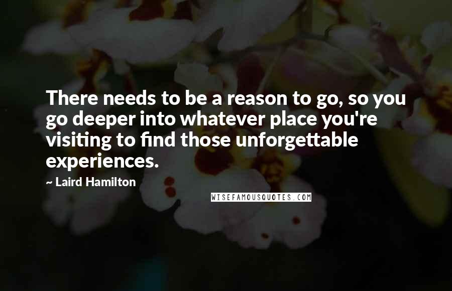 Laird Hamilton Quotes: There needs to be a reason to go, so you go deeper into whatever place you're visiting to find those unforgettable experiences.