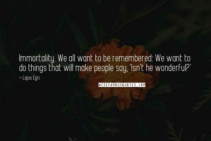 Lajos Egri Quotes: Immortality. We all want to be remembered: We want to do things that will make people say, 'Isn't he wonderful?'