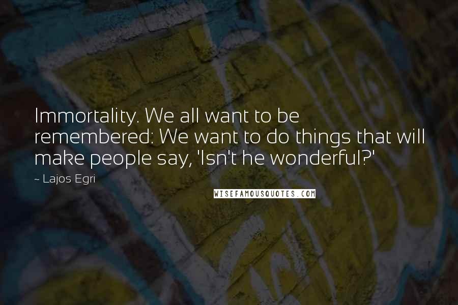 Lajos Egri Quotes: Immortality. We all want to be remembered: We want to do things that will make people say, 'Isn't he wonderful?'